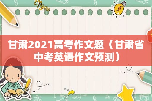 甘肃2021高考作文题（甘肃省中考英语作文预测）