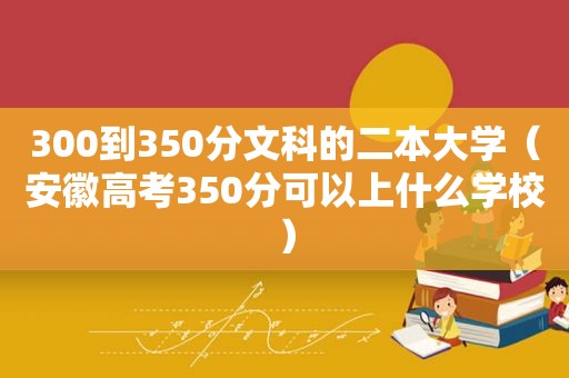 300到350分文科的二本大学（安徽高考350分可以上什么学校）