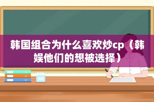 韩国组合为什么喜欢炒cp（韩娱他们的想被选择）