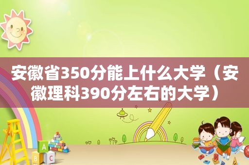 安徽省350分能上什么大学（安徽理科390分左右的大学）