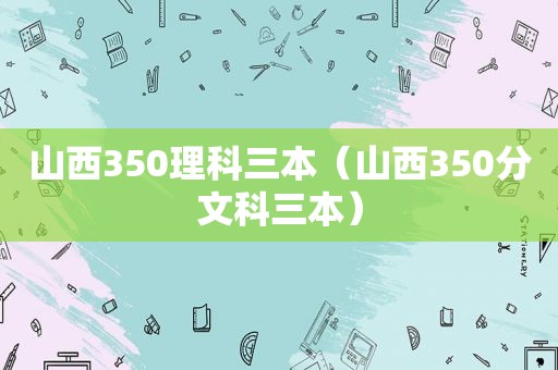 山西350理科三本（山西350分文科三本）