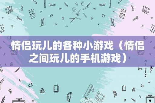 情侣玩儿的各种小游戏（情侣之间玩儿的手机游戏）