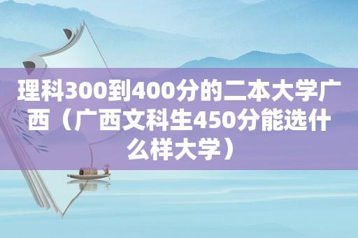 理科300到400分的二本大学广西（广西文科生450分能选什么样大学）