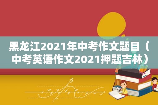 黑龙江2021年中考作文题目（中考英语作文2021押题吉林）