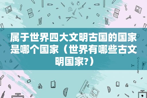 属于世界四大文明古国的国家是哪个国家（世界有哪些古文明国家?）