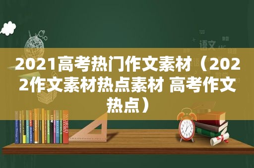 2021高考热门作文素材（2022作文素材热点素材 高考作文热点）