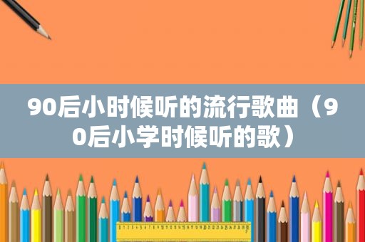 90后小时候听的流行歌曲（90后小学时候听的歌）