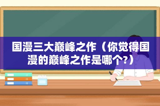 国漫三大巅峰之作（你觉得国漫的巅峰之作是哪个?）