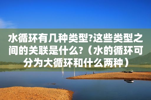 水循环有几种类型?这些类型之间的关联是什么?（水的循环可分为大循环和什么两种）