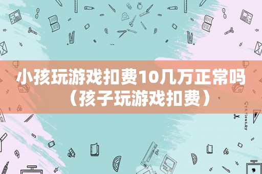 小孩玩游戏扣费10几万正常吗（孩子玩游戏扣费）