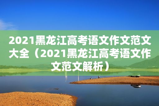 2021黑龙江高考语文作文范文大全（2021黑龙江高考语文作文范文解析）