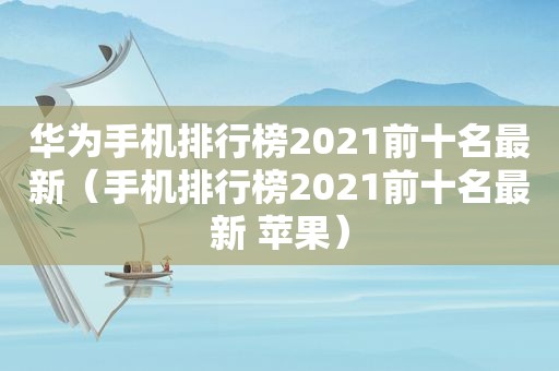 华为手机排行榜2021前十名最新（手机排行榜2021前十名最新 苹果）