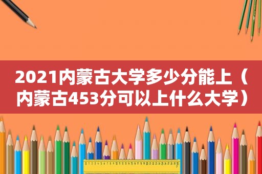 2021内蒙古大学多少分能上（内蒙古453分可以上什么大学）