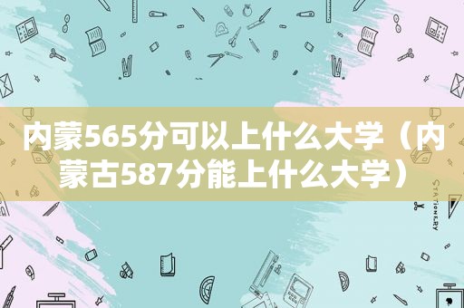 内蒙565分可以上什么大学（内蒙古587分能上什么大学）