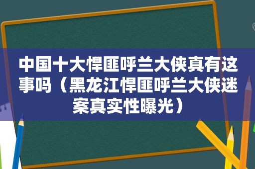 中国十大悍匪呼兰大侠真有这事吗（黑龙江悍匪呼兰大侠迷案真实性曝光）