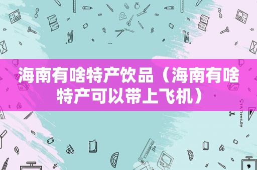 海南有啥特产饮品（海南有啥特产可以带上飞机）