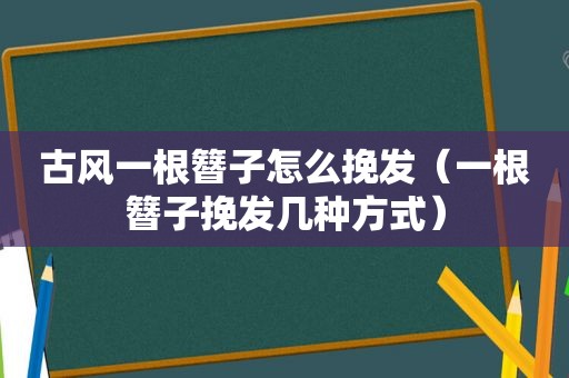 古风一根簪子怎么挽发（一根簪子挽发几种方式）