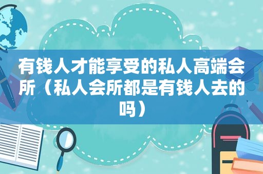 有钱人才能享受的私人高端会所（私人会所都是有钱人去的吗）