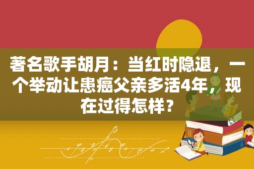 著名歌手胡月：当红时隐退，一个举动让患癌父亲多活4年，现在过得怎样？