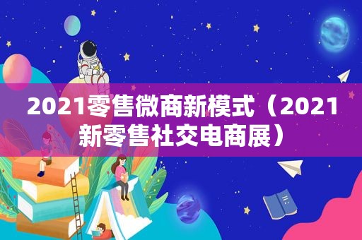 2021零售微商新模式（2021新零售社交电商展）