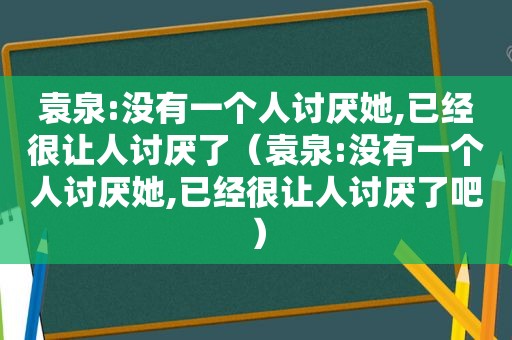 袁泉:没有一个人讨厌她,已经很让人讨厌了（袁泉:没有一个人讨厌她,已经很让人讨厌了吧）