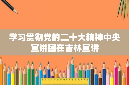 学习贯彻党的二十大精神中央宣讲团在吉林宣讲