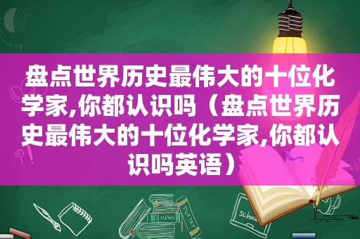 盘点世界历史最伟大的十位化学家,你都认识吗（盘点世界历史最伟大的十位化学家,你都认识吗英语）