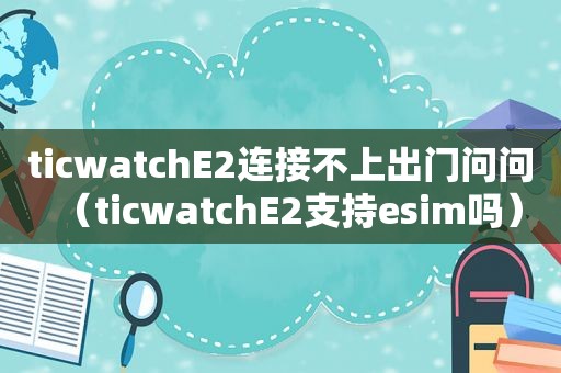 ticwatchE2连接不上出门问问（ticwatchE2支持esim吗）