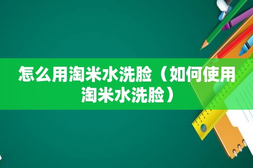 怎么用淘米水洗脸（如何使用淘米水洗脸）