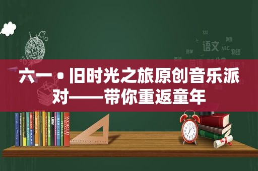 六一 • 旧时光之旅原创音乐派对——带你重返童年