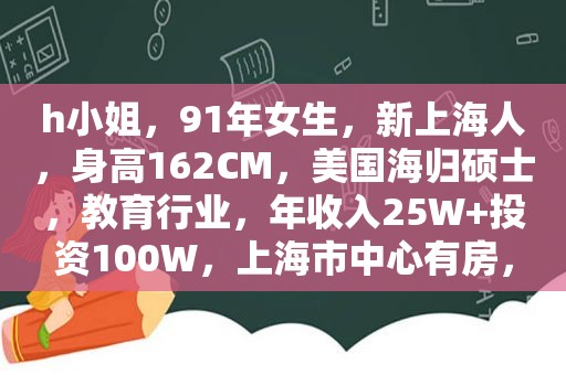 h小姐，91年女生，新上海人，身高162CM，美国海归硕士，教育行业，年收入25W+投资100W，上海市中心有房，