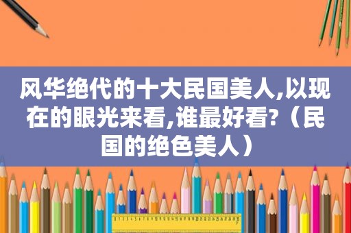 风华绝代的十大民国美人,以现在的眼光来看,谁最好看?（民国的绝色美人）