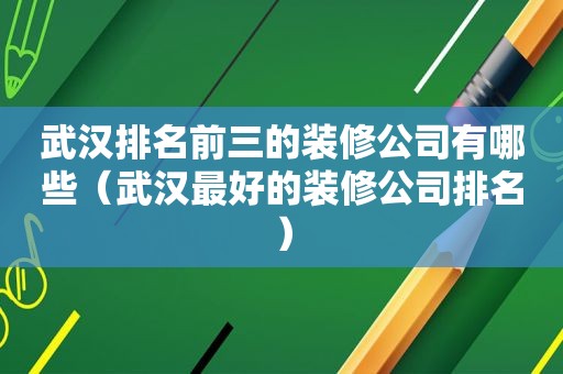 武汉排名前三的装修公司有哪些（武汉最好的装修公司排名）