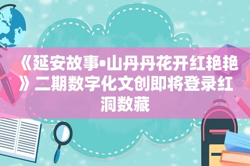 《延安故事•山丹丹花开红艳艳》二期数字化文创即将登录红洞数藏