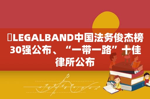 ​LEGALBAND中国法务俊杰榜30强公布、“一带一路”十佳律所公布