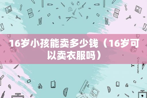 16岁小孩能卖多少钱（16岁可以卖衣服吗）