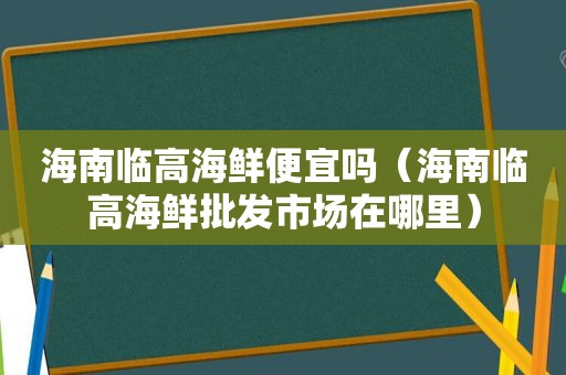 海南临高海鲜便宜吗（海南临高海鲜批发市场在哪里）