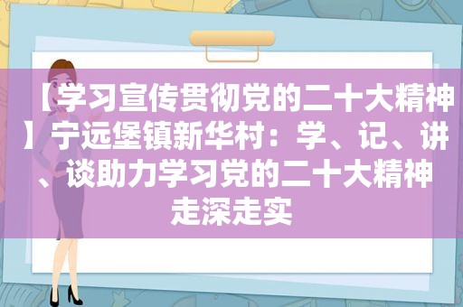 【学习宣传贯彻党的二十大精神】宁远堡镇新华村：学、记、讲、谈助力学习党的二十大精神走深走实