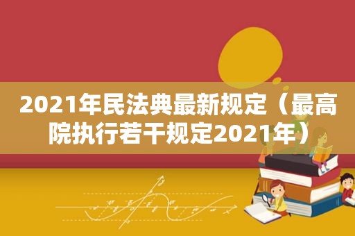 2021年民法典最新规定（最高院执行若干规定2021年）