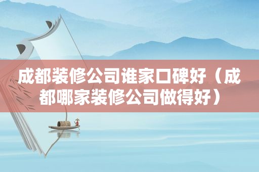 成都装修公司谁家口碑好（成都哪家装修公司做得好）