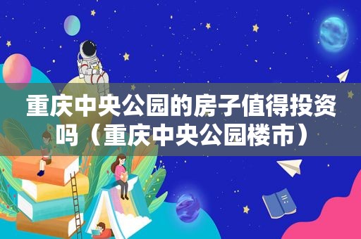 重庆中央公园的房子值得投资吗（重庆中央公园楼市）