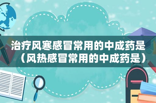 治疗风寒感冒常用的中成药是（风热感冒常用的中成药是）