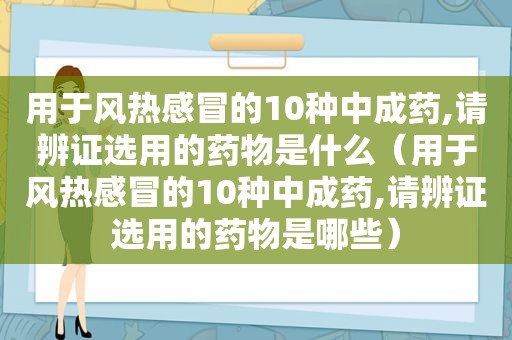 用于风热感冒的10种中成药,请辨证选用的药物是什么（用于风热感冒的10种中成药,请辨证选用的药物是哪些）