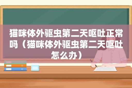 猫咪体外驱虫第二天呕吐正常吗（猫咪体外驱虫第二天呕吐怎么办）