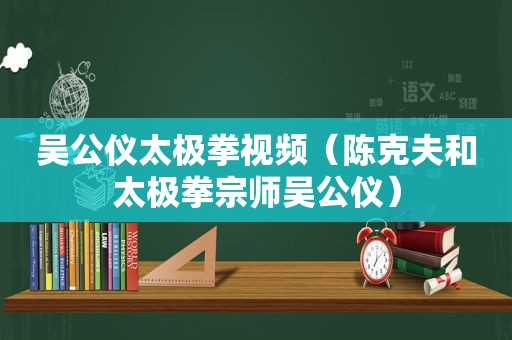 吴公仪太极拳视频（陈克夫和太极拳宗师吴公仪）