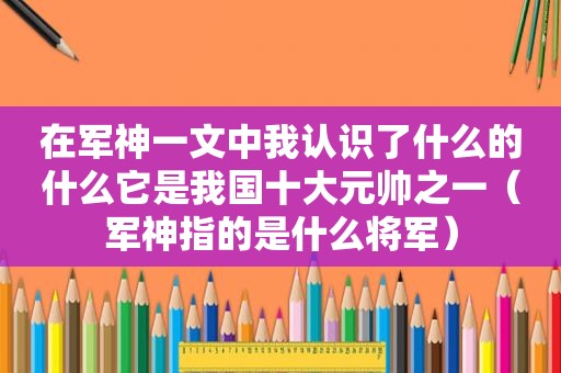 在军神一文中我认识了什么的什么它是我国十大元帅之一（军神指的是什么将军）