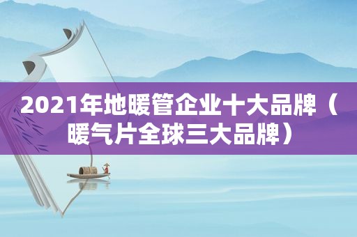 2021年地暖管企业十大品牌（暖气片全球三大品牌）