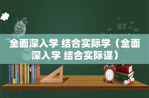 全面深入学 结合实际学（全面深入学 结合实际谋）