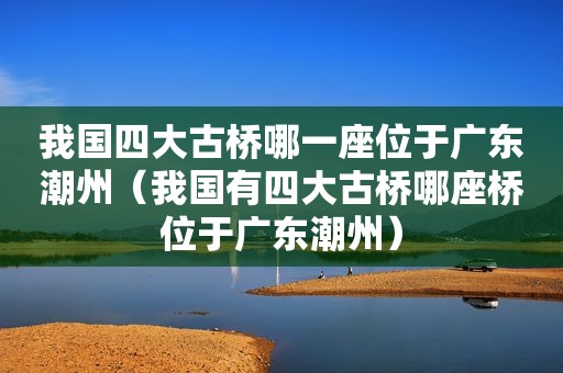 我国四大古桥哪一座位于广东潮州（我国有四大古桥哪座桥位于广东潮州）