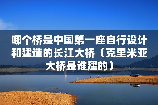 哪个桥是中国第一座自行设计和建造的长江大桥（克里米亚大桥是谁建的）